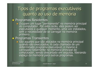 Tipos de programas executáveis
             quanto ao uso de memória
     Programas Residentes
            Ocupam um lugar "permanente" na memória principal
            do computador. Por esta razão, eles podem ser
            executados a qualquer momento, uma vez instalados,
            sem a necessidade de se carregar na memória
            primeiro.
     Programas Transientes
            São aqueles que são alocados na memória principal
            quando são executados. A cada chamada de um
            determinado programa executável, o mesmo é
            carregado totalmente na memória principal do
            computador, sendo descartado em seguida, liberando
            espaço da memória para outros programas.

Introdução à Ciência
Introduç
da Computação
   Computaç                  Eduardo Nicola F. Zagari        10
 