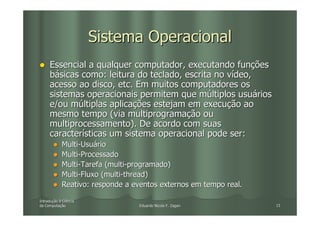 Sistema Operacional
     Essencial a qualquer computador, executando funções
     básicas como: leitura do teclado, escrita no vídeo,
     acesso ao disco, etc. Em muitos computadores os
     sistemas operacionais permitem que múltiplos usuários
     e/ou múltiplas aplicações estejam em execução ao
     mesmo tempo (via multiprogramação ou
     multiprocessamento). De acordo com suas
     características um sistema operacional pode ser:
            Multi-Usuário
            Multi-Processado
            Multi-Tarefa (multi-programado)
            Multi-Fluxo (multi-thread)
            Reativo: responde a eventos externos em tempo real.

Introdução à Ciência
Introduç
da Computação
   Computaç                      Eduardo Nicola F. Zagari         15
 