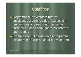 Utilitários
     Programas que executam tarefas
     envolvendo a gerência dos recursos em
     um computador, sendo normalmente
     parte ou atuando conjugados ao sistema
     operacional.
     Exemplos de utilitários são os programas
     de controle do acesso ao disco, vídeo, etc


Introdução à Ciência
Introduç
da Computação
   Computaç              Eduardo Nicola F. Zagari   17
 