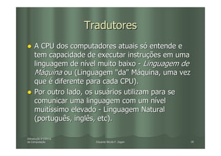Tradutores
     A CPU dos computadores atuais só entende e
     tem capacidade de executar instruções em uma
     linguagem de nível muito baixo - Linguagem de
     Máquina ou (Linguagem "da" Máquina, uma vez
     que é diferente para cada CPU).
     Por outro lado, os usuários utilizam para se
     comunicar uma linguagem com um nível
     muitíssimo elevado - Linguagem Natural
     (português, inglês, etc).

Introdução à Ciência
Introduç
da Computação
   Computaç              Eduardo Nicola F. Zagari   18
 