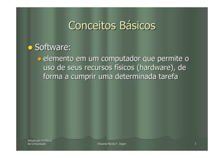 Conceitos Básicos
     Software:
            elemento em um computador que permite o
            uso de seus recursos físicos (hardware), de
            forma a cumprir uma determinada tarefa




Introdução à Ciência
Introduç
da Computação
   Computaç                 Eduardo Nicola F. Zagari      2
 