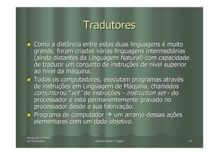 Tradutores
     Como a distância entre estas duas linguagens é muito
     grande, foram criadas várias linguagens intermediárias
     (ainda distantes da Linguagem Natural) com capacidade
     de traduzir um conjunto de instruções de nível superior
     ao nível da máquina.
     Todos os computadores, executam programas através
     de instruções em Linguagem de Máquina, chamados
     conjunto ou “set” de instruções - instruction set - do
     processador e está permanentemente gravado no
     processador desde a sua fabricação.
     Programa de computador       um arranjo dessas ações
     elementares com um dado objetivo.

Introdução à Ciência
Introduç
da Computação
   Computaç               Eduardo Nicola F. Zagari         20
 