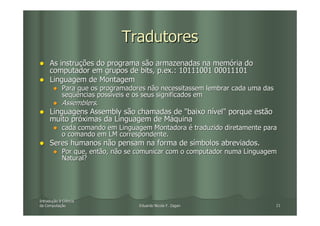 Tradutores
     As instruções do programa são armazenadas na memória do
     computador em grupos de bits, p.ex.: 10111001 00011101
     Linguagem de Montagem
            Para que os programadores não necessitassem lembrar cada uma das
            seqüências possíveis e os seus significados em
            Assemblers.
     Linguagens Assembly são chamadas de "baixo nível" porque estão
     muito próximas da Linguagem de Máquina
            cada comando em Linguagem Montadora é traduzido diretamente para
            o comando em LM correspondente.
     Seres humanos não pensam na forma de símbolos abreviados.
            Por que, então, não se comunicar com o computador numa Linguagem
            Natural?




Introdução à Ciência
Introduç
da Computação
   Computaç                        Eduardo Nicola F. Zagari                    21
 