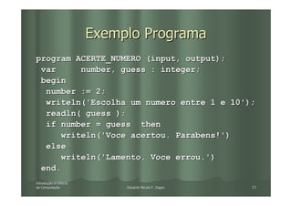 Exemplo Programa
program ACERTE_NUMERO (input, output);
 var     number, guess : integer;
 begin
  number := 2;
  writeln('Escolha um numero entre 1 e 10');
  readln( guess );
  if number = guess then
     writeln('Voce acertou. Parabens!')
  else
     writeln('Lamento. Voce errou.')
 end.
Introdução à Ciência
Introduç
da Computação
   Computaç                 Eduardo Nicola F. Zagari   23
 
