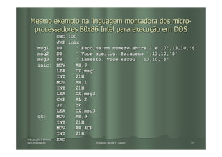 Mesmo exemplo na linguagem montadora dos micro-
   processadores 80x86 Intel para execução em DOS
                     ORG 100
                     JMP inic
         msg1        DB     ' Escolha um numero entre 1 e 10',13,10,'$'
         msg2        DB     ' Voce acertou. Parabens ',13,10,'$'
         msg3        DB     ' Lamento. Voce errou ',13,10,'$'
         inic: MOV          AH,9
                     LEA    DX,msg1
                     INT    21H
                     MOV    AH,1
                     INT    21H
                     LEA    DX,msg2
                     CMP    AL,2
                     JZ     ok
                     LEA    DX,msg3
         ok:         MOV    AH,9
                     INT    21H
                     MOV    AH,4CH
                     INT    21H
Introdução à Ciência
Introduç             END
da Computação
   Computaç                 Eduardo Nicola F. Zagari                24
 