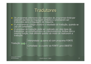 Tradutores
     Os programas anteriores são chamados de programas-fonte por
     estarem escritos na linguagem simbólica e precisarem ser
     traduzidos para a linguagem de máquina.
     O programa ou código objeto é o resultado da tradução, quando se
     usa um compilador.
     O processo de tradução pode ser realizado por dois tipos de
     tradutores: os compiladores e os interpretadores. Ambos têm a
     mesma função, mas diferem quanto ao modo de realizarem a
     tradução.

                       Interpretada         opera só com programa FONTE
Tradução
                       Compilada         a partir do FONTE gera OBJETO




Introdução à Ciência
Introduç
da Computação
   Computaç                           Eduardo Nicola F. Zagari            25
 