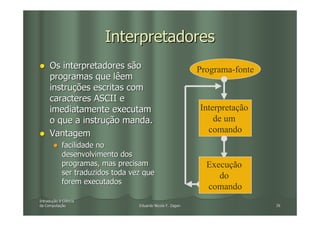 Interpretadores
     Os interpretadores são                                  Programa-fonte
     programas que lêem
     instruções escritas com
     caracteres ASCII e
     imediatamente executam                                  Interpretação
     o que a instrução manda.                                    de um
     Vantagem                                                  comando
            facilidade no
            desenvolvimento dos
            programas, mas precisam                            Execução
            ser traduzidos toda vez que                           do
            forem executados
                                                               comando
Introdução à Ciência
Introduç
da Computação
   Computaç                       Eduardo Nicola F. Zagari                    26
 