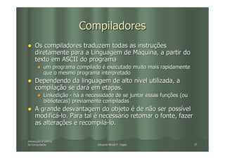 Compiladores
     Os compiladores traduzem todas as instruções
     diretamente para a Linguagem de Máquina, a partir do
     texto em ASCII do programa
            um programa compilado é executado muito mais rapidamente
            que o mesmo programa interpretado
     Dependendo da linguagem de alto nível utilizada, a
     compilação se dará em etapas.
            Linkedição - há a necessidade de se juntar essas funções (ou
            bibliotecas) previamente compiladas
     A grande desvantagem do objeto é de não ser possível
     modificá-lo. Para tal é necessário retomar o fonte, fazer
     as alterações e recompilá-lo.

Introdução à Ciência
Introduç
da Computação
   Computaç                       Eduardo Nicola F. Zagari                 27
 