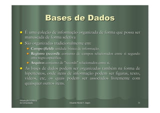 Bases de Dados
     É uma coleção de informação organizada de forma que possa ser
     manuseada de forma seletiva
     São organizadas tradicionalmente em:
            Campo (field): unidade básica de informação.
            Registro (record): conjunto de campos relacionados entre si segundo
            uma regra específica.
            Arquivo: conjunto de "records" relacionados entre si.
     As bases de dados podem ser organizadas também na forma de
     hipertextos, onde itens de informação podem ser figuras, texto,
     vídeos, etc, os quais podem ser associados livremente com
     quaisquer outros itens.


Introdução à Ciência
Introduç
da Computação
   Computaç                        Eduardo Nicola F. Zagari                  31
 