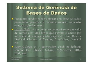 Sistema de Gerência de
             Bases de Dados
     Programas usados para manipular uma base de dados,
     permitindo operações de consulta, inserção, supressão,
     e organização dos itens.
     Base de Dados é um conjunto de arquivos organizados
     de acordo com uma lógica que permita o acesso por
     intermédio de um gerenciador específico. Ex.: Base de
     Dados de Clientes, de Vendas, Acadêmico, Contábil,
     etc.
     Banco de Dados é o gerenciador citado na definição
     anterior. Ex.: Oracle, Sybase, SQL-Server, DB-2
     IBM, etc.
Introdução à Ciência
Introduç
da Computação
   Computaç              Eduardo Nicola F. Zagari        32
 