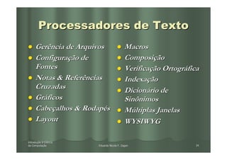 Processadores de Texto
     Gerência de Arquivos                  Macros
     Configuração de                       Composição
     Fontes                                Verificação Ortográfica
     Notas & Referências                   Indexação
     Cruzadas                              Dicionário de
     Gráficos                              Sinônimos
     Cabeçalhos & Rodapés                  Múltiplas Janelas
     Layout                                WYSIWYG

Introdução à Ciência
Introduç
da Computação
   Computaç            Eduardo Nicola F. Zagari                  34
 
