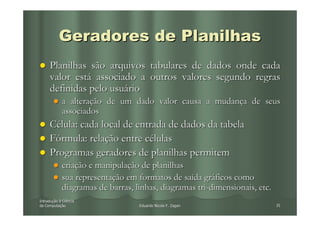 Geradores de Planilhas
     Planilhas são arquivos tabulares de dados onde cada
     valor está associado a outros valores segundo regras
     definidas pelo usuário
            a alteração de um dado valor causa a mudança de seus
            associados
     Célula: cada local de entrada de dados da tabela
     Fórmula: relação entre células
     Programas geradores de planilhas permitem
            criação e manipulação de planilhas
            sua representação em formatos de saída gráficos como
            diagramas de barras, linhas, diagramas tri-dimensionais, etc.
Introdução à Ciência
Introduç
da Computação
   Computaç                       Eduardo Nicola F. Zagari                  35
 