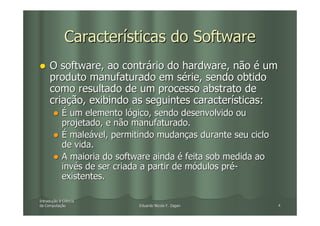 Características do Software
     O software, ao contrário do hardware, não é um
     produto manufaturado em série, sendo obtido
     como resultado de um processo abstrato de
     criação, exibindo as seguintes características:
            É um elemento lógico, sendo desenvolvido ou
            projetado, e não manufaturado.
            É maleável, permitindo mudanças durante seu ciclo
            de vida.
            A maioria do software ainda é feita sob medida ao
            invés de ser criada a partir de módulos pré-
            existentes.

Introdução à Ciência
Introduç
da Computação
   Computaç                   Eduardo Nicola F. Zagari          4
 
