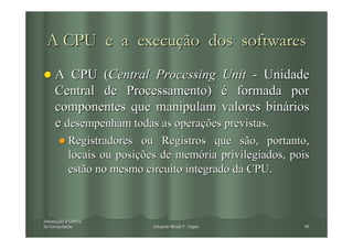 A CPU e a execução dos softwares
     A CPU (Central Processing Unit - Unidade
     Central de Processamento) é formada por
     componentes que manipulam valores binários
     e desempenham todas as operações previstas.
            Registradores ou Registros que são, portanto,
            locais ou posições de memória privilegiados, pois
            estão no mesmo circuito integrado da CPU.



Introdução à Ciência
Introduç
da Computação
   Computaç                  Eduardo Nicola F. Zagari      40
 