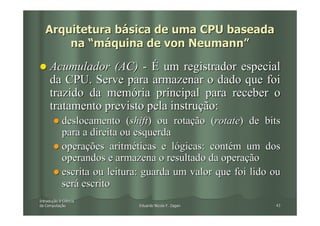 Arquitetura básica de uma CPU baseada
       na “máquina de von Neumann”

     Acumulador (AC) - É um registrador especial
     da CPU. Serve para armazenar o dado que foi
     trazido da memória principal para receber o
     tratamento previsto pela instrução:
            deslocamento (shift) ou rotação (rotate) de bits
            para a direita ou esquerda
            operações aritméticas e lógicas: contém um dos
            operandos e armazena o resultado da operação
            escrita ou leitura: guarda um valor que foi lido ou
            será escrito
Introdução à Ciência
Introduç
da Computação
   Computaç                   Eduardo Nicola F. Zagari       43
 