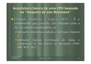 Arquitetura básica de uma CPU baseada
       na “máquina de von Neumann”

     Unidade Aritmética e Lógica (ALU) - É o
     componente que executa, em conjunto com o
     AC ou outros registradores, as
            operações aritméticas (adição e subtração binária)
            e
            operações lógicas (verificação de sinais e
            composição de bits através de operações AND,
            OR, NOT, etc.).


Introdução à Ciência
Introduç
da Computação
   Computaç                  Eduardo Nicola F. Zagari       44
 