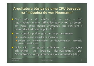 Arquitetura básica de uma CPU baseada
       na “máquina de von Neumann”
     Registradores de Dados (A, B, etc.) - São
     registradores menos utilizados que o AC e servem,
     em geral, para efetuar operações que auxiliam a
     manipulação de dados pelo AC.
     Por exemplo, podem guardar temporariamente
            os dados do acumulador ou memória, ou
            podem ser incrementados ou decrementados, servindo
            como contador, etc.
      Não são, em geral, utilizados para operações
     aritméticas ou lógicas, deslocamentos, etc.
     Normalmente, o registrador A é o acumulador (AC).
Introdução à Ciência
Introduç
da Computação
   Computaç                  Eduardo Nicola F. Zagari       45
 