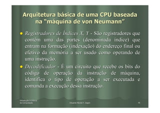 Arquitetura básica de uma CPU baseada
       na “máquina de von Neumann”

     Registradores de Índices X, Y - São registradores que
     contêm uma das partes (denominada índice) que
     entram na formação (indexação) do endereço final ou
     efetivo da memória a ser usado como operando de
     uma instrução.
     Decodificador - É um circuito que recebe os bits do
     código de operação da instrução de máquina,
     identifica o tipo de operação a ser executada e
     comanda a execução dessa instrução.

Introdução à Ciência
Introduç
da Computação
   Computaç              Eduardo Nicola F. Zagari       46
 