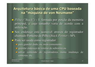 Arquitetura básica de uma CPU baseada
       na “máquina de von Neumann”

     Pilha (“Stack”) - É formada por porção da memória
     principal, e cujo tamanho varia de acordo com a
     utilização.
     Seu endereço está acessível através do registrador
     chamado Ponteiro da Pilha (Stack Pointer - SP).
     Pode ser usada como registrador
            para guardar dado, ou, mais comumente,
            guardar endereço de retorno de subrotina ou
            salvar conteúdo de registradores numa mudança de
            contexto, etc.
Introdução à Ciência
Introduç
da Computação
   Computaç                  Eduardo Nicola F. Zagari      47
 