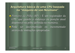 Arquitetura básica de uma CPU baseada
       na “máquina de von Neumann”

     Ponteiro da Pilha (SP) - É um registrador da
     CPU que guarda o endereço ou posição atual
     disponível na pilha definida na memória.
     Pode ser decrementado ou incrementado
     através de instruções apropriadas.




Introdução à Ciência
Introduç
da Computação
   Computaç            Eduardo Nicola F. Zagari   48
 