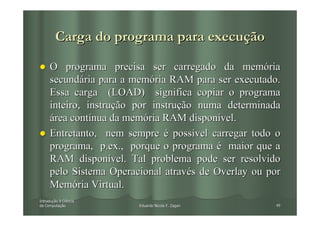 Carga do programa para execução

     O programa precisa ser carregado da memória
     secundária para a memória RAM para ser executado.
     Essa carga (LOAD) significa copiar o programa
     inteiro, instrução por instrução numa determinada
     área contínua da memória RAM disponível.
     Entretanto, nem sempre é possível carregar todo o
     programa, p.ex., porque o programa é maior que a
     RAM disponível. Tal problema pode ser resolvido
     pelo Sistema Operacional através de Overlay ou por
     Memória Virtual.
Introdução à Ciência
Introduç
da Computação
   Computaç             Eduardo Nicola F. Zagari     49
 