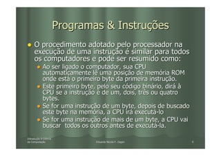 Programas & Instruções
     O procedimento adotado pelo processador na
     execução de uma instrução é similar para todos
     os computadores e pode ser resumido como:
            Ao ser ligado o computador, sua CPU
            automaticamente lê uma posição de memória ROM
            onde está o primeiro byte da primeira instrução.
            Este primeiro byte, pelo seu código binário, dirá à
            CPU se a instrução é de um, dois, três ou quatro
            bytes.
            Se for uma instrução de um byte, depois de buscado
            este byte na memória, a CPU irá executá-lo
            Se for uma instrução de mais de um byte, a CPU vai
            buscar todos os outros antes de executá-la.
Introdução à Ciência
Introduç
da Computação
   Computaç                    Eduardo Nicola F. Zagari           6
 