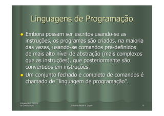 Linguagens de Programação
     Embora possam ser escritos usando-se as
     instruções, os programas são criados, na maioria
     das vezes, usando-se comandos pré-definidos
     de mais alto nível de abstração (mais complexos
     que as instruções), que posteriormente são
     convertidos em instruções.
     Um conjunto fechado e completo de comandos é
     chamado de “linguagem de programação”.


Introdução à Ciência
Introduç
da Computação
   Computaç            Eduardo Nicola F. Zagari     8
 