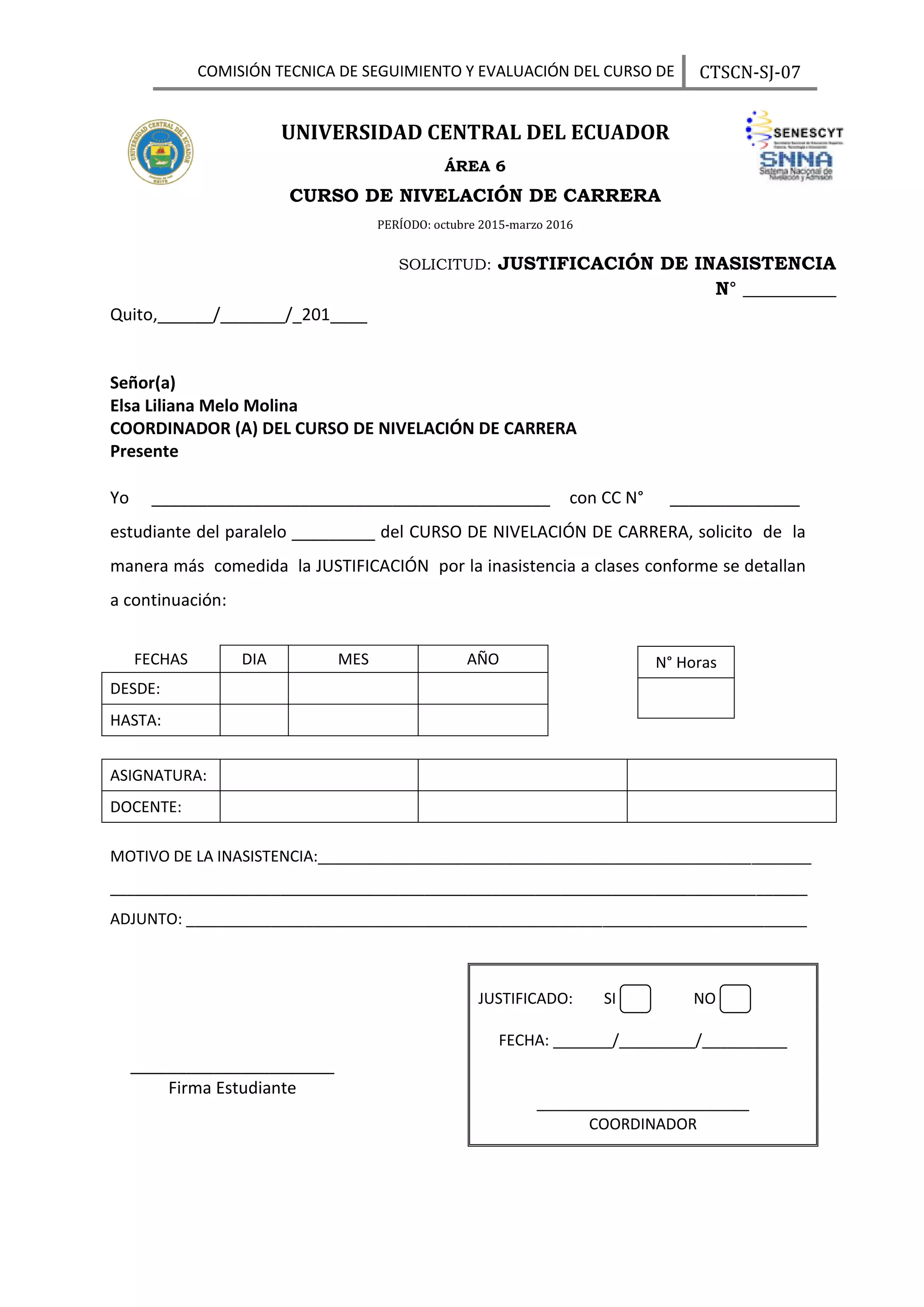 COMISIÓN TECNICA DE SEGUIMIENTO Y EVALUACIÓN DEL CURSO DE
NIELACION
CTSCN-SJ-07
SOLICITUD: JUSTIFICACIÓN DE INASISTENCIA
N° __________
Quito,______/_______/_201____
Señor(a)
Elsa Liliana Melo Molina
COORDINADOR (A) DEL CURSO DE NIVELACIÓN DE CARRERA
Presente
Yo ___________________________________________ con CC N° ______________
estudiante del paralelo _________ del CURSO DE NIVELACIÓN DE CARRERA, solicito de la
manera más comedida la JUSTIFICACIÓN por la inasistencia a clases conforme se detallan
a continuación:
FECHAS DIA MES AÑO
DESDE:
HASTA:
ASIGNATURA:
DOCENTE:
MOTIVO DE LA INASISTENCIA:__________________________________________________________
__________________________________________________________________________________
ADJUNTO: _________________________________________________________________________
______________________
Firma Estudiante
UNIVERSIDAD CENTRAL DEL ECUADOR
ÁREA 6
CURSO DE NIVELACIÓN DE CARRERA
PERÍODO: octubre 2015-marzo 2016
JUSTIFICADO: SI NO
FECHA: _______/_________/__________
_________________________
COORDINADOR
N° Horas