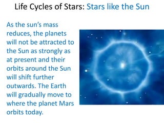 Life Cycles of Stars: Stars like the Sun
As the sun’s mass
reduces, the planets
will not be attracted to
the Sun as strongly as
at present and their
orbits around the Sun
will shift further
outwards. The Earth
will gradually move to
where the planet Mars
orbits today.
 