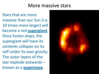 More massive stars
Stars that are more
massive than our Sun (i.e.
10 times more larger) will
become a red supergiant.
Once fusion stops, the
supergiant will have its
contents collapse on its
self under its own gravity.
The outer layers of the
star explode outwards –
known as a supernova.
 