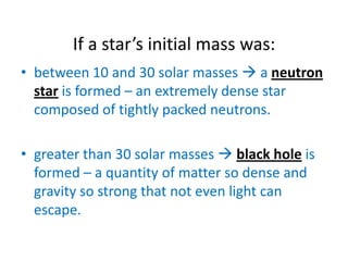 If a star’s initial mass was:
• between 10 and 30 solar masses  a neutron
  star is formed – an extremely dense star
  composed of tightly packed neutrons.

• greater than 30 solar masses  black hole is
  formed – a quantity of matter so dense and
  gravity so strong that not even light can
  escape.
 