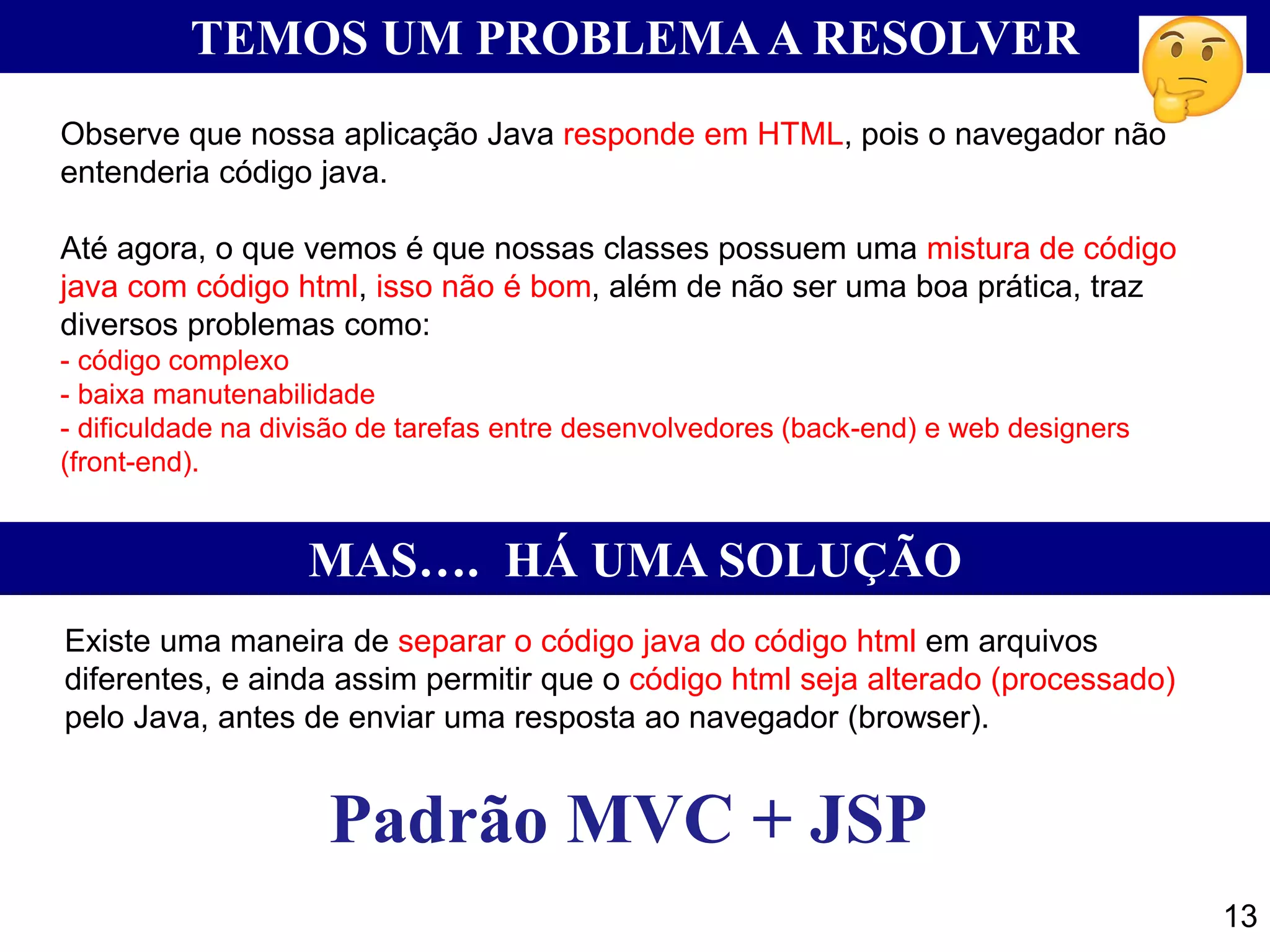 13 TEMOS UM PROBLEMAA RESOLVER Observe que nossa aplicação Java responde em HTML, pois o navegador não entenderia código java. Até agora, o que vemos é que nossas classes possuem uma mistura de código java com código html, isso não é bom, além de não ser uma boa prática, traz diversos problemas como: - código complexo - baixa manutenabilidade - dificuldade na divisão de tarefas entre desenvolvedores (back-end) e web designers (front-end). MAS…. HÁ UMA SOLUÇÃO Existe uma maneira de separar o código java do código html em arquivos diferentes, e ainda assim permitir que o código html seja alterado (processado) pelo Java, antes de enviar uma resposta ao navegador (browser). Padrão MVC + JSP 