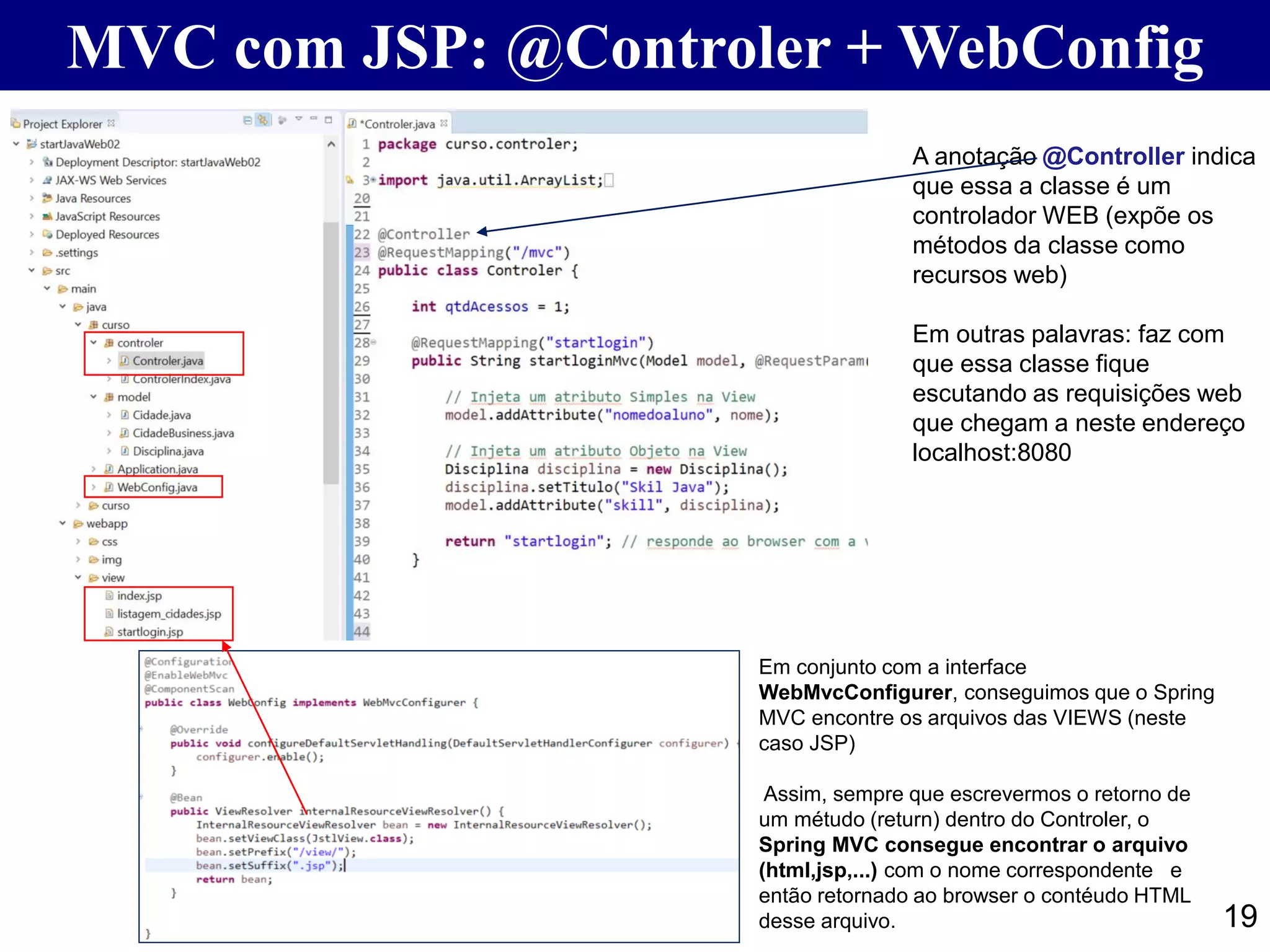 19 MVC com JSP: @Controler + WebConfig A anotação @Controller indica que essa a classe é um controlador WEB (expõe os métodos da classe como recursos web) Em outras palavras: faz com que essa classe fique escutando as requisições web que chegam a neste endereço localhost:8080 Em conjunto com a interface WebMvcConfigurer, conseguimos que o Spring MVC encontre os arquivos das VIEWS (neste caso JSP) Assim, sempre que escrevermos o retorno de um métudo (return) dentro do Controler, o Spring MVC consegue encontrar o arquivo (html,jsp,...) com o nome correspondente e então retornado ao browser o contéudo HTML desse arquivo. 