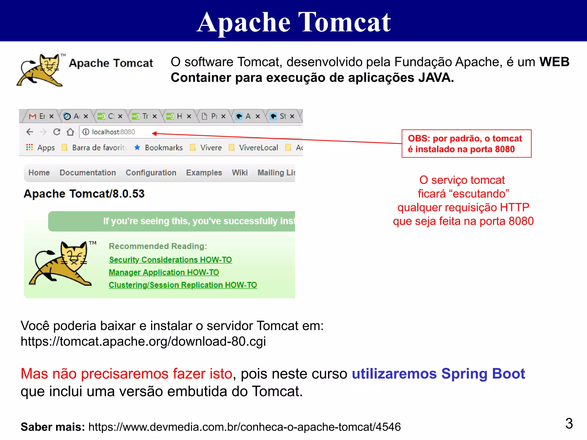 Apache Tomcat 3Saber mais: https://www.devmedia.com.br/conheca-o-apache-tomcat/4546 O software Tomcat, desenvolvido pela Fundação Apache, é um WEB Container para execução de aplicações JAVA. Você poderia baixar e instalar o servidor Tomcat em: https://tomcat.apache.org/download-80.cgi Mas não precisaremos fazer isto, pois neste curso utilizaremos Spring Boot que inclui uma versão embutida do Tomcat. OBS: por padrão, o tomcat é instalado na porta 8080 O serviço tomcat ficará “escutando” qualquer requisição HTTP que seja feita na porta 8080 
