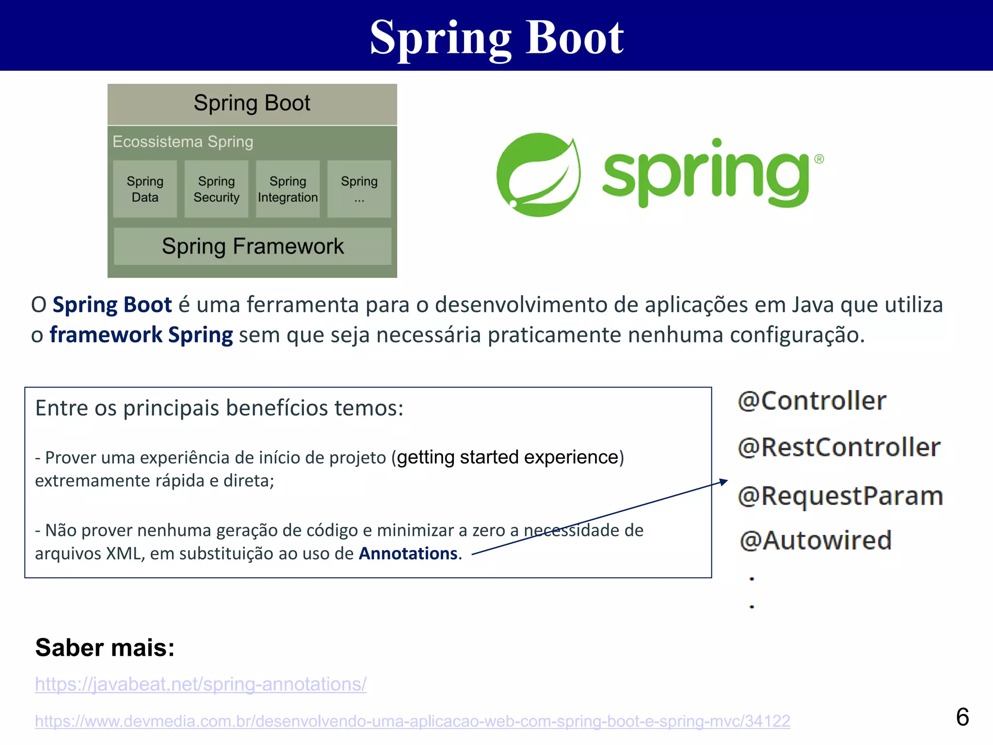 6 Spring Boot O Spring Boot é uma ferramenta para o desenvolvimento de aplicações em Java que utiliza o framework Spring sem que seja necessária praticamente nenhuma configuração. Entre os principais benefícios temos: - Prover uma experiência de início de projeto (getting started experience) extremamente rápida e direta; - Não prover nenhuma geração de código e minimizar a zero a necessidade de arquivos XML, em substituição ao uso de Annotations. https://www.devmedia.com.br/desenvolvendo-uma-aplicacao-web-com-spring-boot-e-spring-mvc/34122 https://javabeat.net/spring-annotations/ Saber mais: 