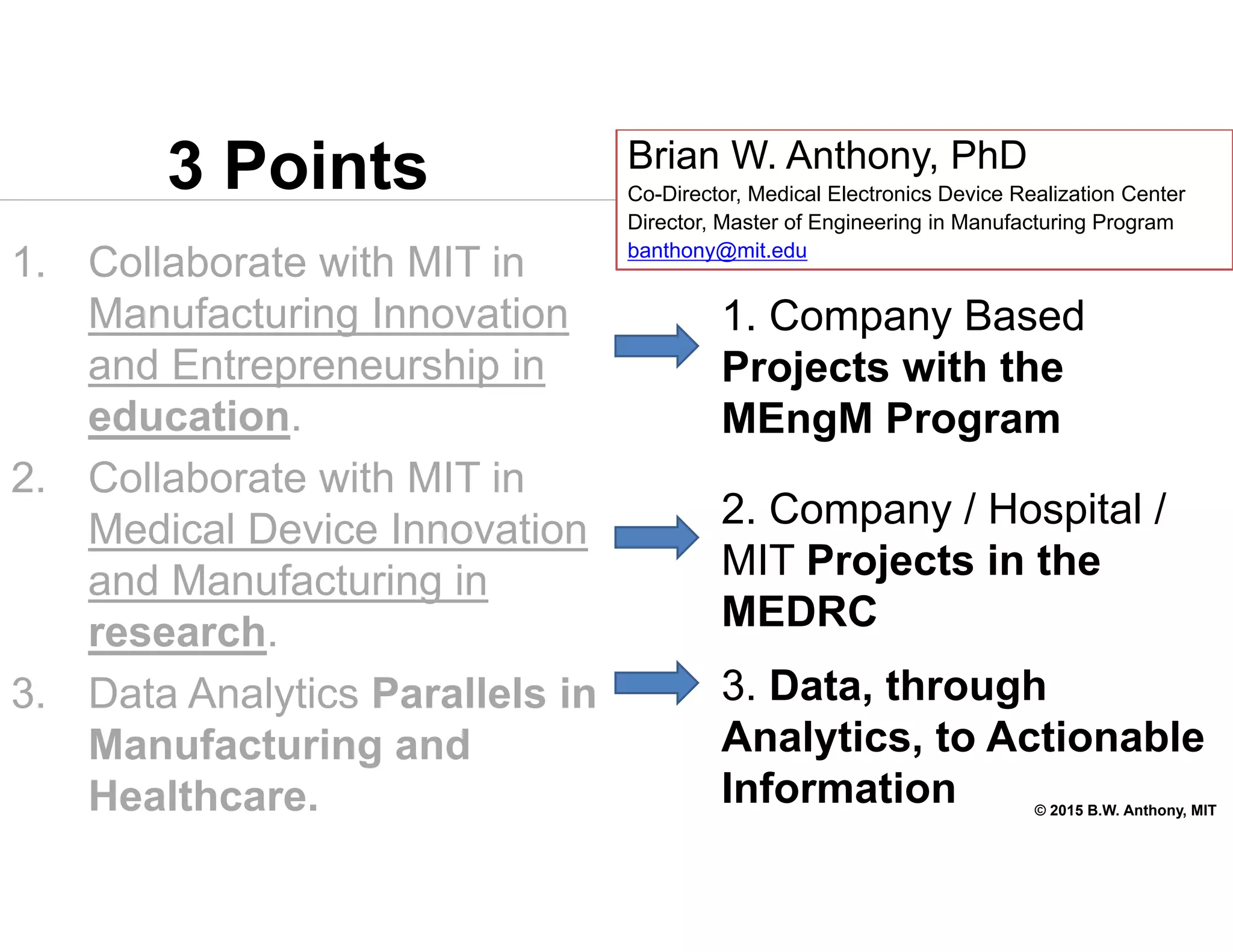 © 2015 B.W. Anthony, MIT
3 Points
1. Collaborate with MIT in
Manufacturing Innovation
and Entrepreneurship in
education.
2. Collaborate with MIT in
Medical Device Innovation
and Manufacturing in
research.
3. Data Analytics Parallels in
Manufacturing and
Healthcare.
Brian W. Anthony, PhD
Co-Director, Medical Electronics Device Realization Center
Director, Master of Engineering in Manufacturing Program
banthony@mit.edu
1. Company Based
Projects with the
MEngM Program
2. Company / Hospital /
MIT Projects in the
MEDRC
3. Data, through
Analytics, to Actionable
Information
 