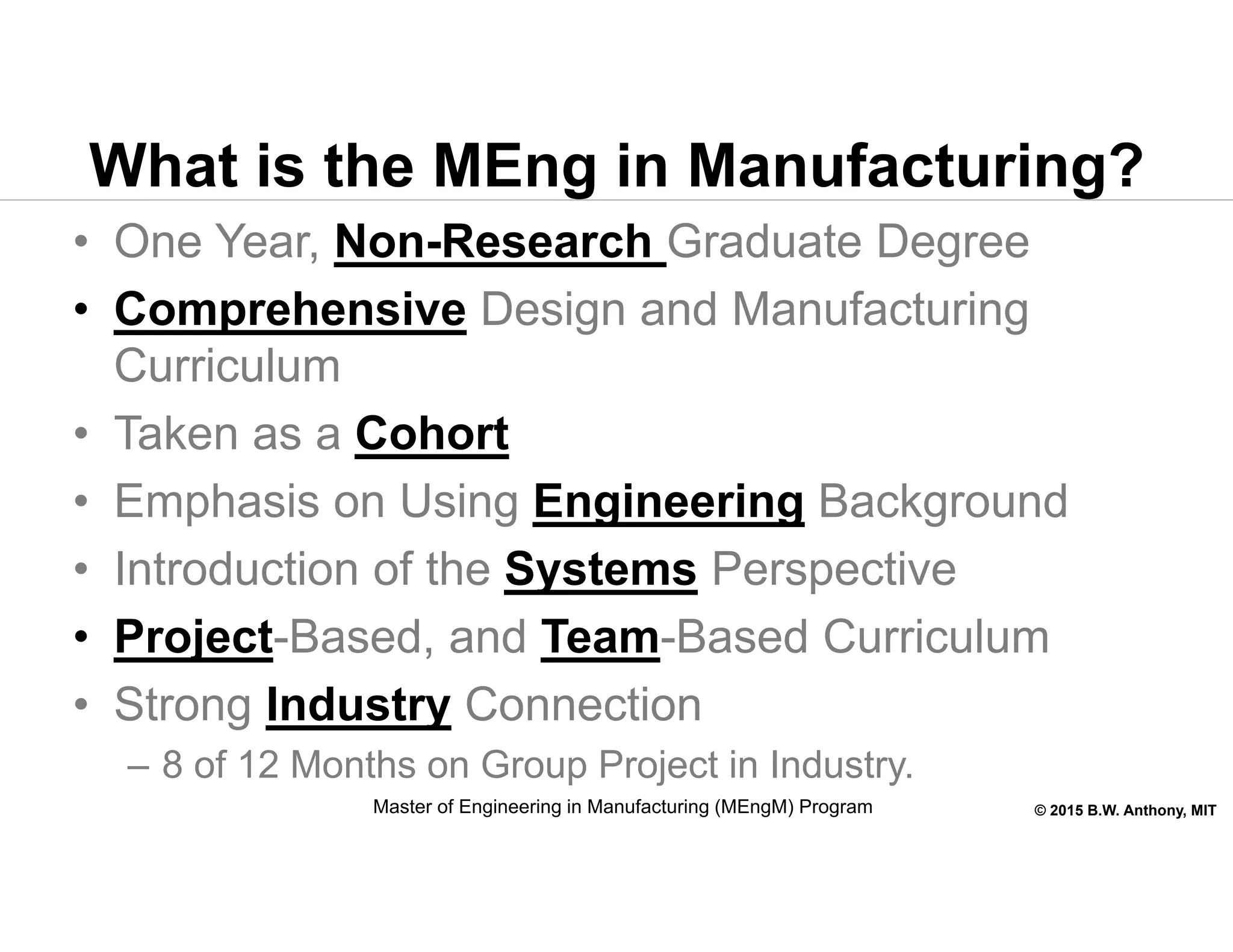 © 2015 B.W. Anthony, MIT
What is the MEng in Manufacturing?
• One Year, Non-Research Graduate Degree
• Comprehensive Design and Manufacturing
Curriculum
• Taken as a Cohort
• Emphasis on Using Engineering Background
• Introduction of the Systems Perspective
• Project-Based, and Team-Based Curriculum
• Strong Industry Connection
– 8 of 12 Months on Group Project in Industry.
Master of Engineering in Manufacturing (MEngM) Program
 