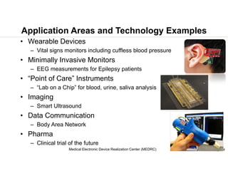 © 2015 B.W. Anthony, MIT
Application Areas and Technology Examples
• Wearable Devices
– Vital signs monitors including cuffless blood pressure
• Minimally Invasive Monitors
– EEG measurements for Epilepsy patients
• “Point of Care” Instruments
– “Lab on a Chip” for blood, urine, saliva analysis
• Imaging
– Smart Ultrasound
• Data Communication
– Body Area Network
• Pharma
– Clinical trial of the future
Medical Electronic Device Realization Center (MEDRC)
 