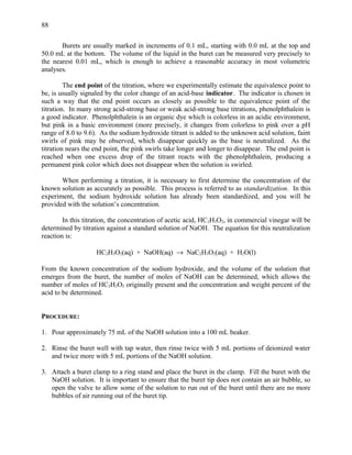 Burets are usually marked in increments of 0.1 mL, starting with 0.0 mL at the top and
50.0 mL at the bottom. The volume of the liquid in the buret can be measured very precisely to
the nearest 0.01 mL, which is enough to achieve a reasonable accuracy in most volumetric
analyses.
The end point of the titration, where we experimentally estimate the equivalence point to
be, is usually signaled by the color change of an acid-base indicator. The indicator is chosen in
such a way that the end point occurs as closely as possible to the equivalence point of the
titration. In many strong acid-strong base or weak acid-strong base titrations, phenolphthalein is
a good indicator. Phenolphthalein is an organic dye which is colorless in an acidic environment,
but pink in a basic environment (more precisely, it changes from colorless to pink over a pH
range of 8.0 to 9.6). As the sodium hydroxide titrant is added to the unknown acid solution, faint
swirls of pink may be observed, which disappear quickly as the base is neutralized. As the
titration nears the end point, the pink swirls take longer and longer to disappear. The end point is
reached when one excess drop of the titrant reacts with the phenolphthalein, producing a
permanent pink color which does not disappear when the solution is swirled.
When performing a titration, it is necessary to first determine the concentration of the
known solution as accurately as possible. This process is referred to as standardization. In this
experiment, the sodium hydroxide solution has already been standardized, and you will be
provided with the solution’s concentration.
In this titration, the concentration of acetic acid, HC2H3O2, in commercial vinegar will be
determined by titration against a standard solution of NaOH. The equation for this neutralization
reaction is:
HC2H3O2(aq) + NaOH(aq) → NaC2H3O2(aq) + H2O(l)
From the known concentration of the sodium hydroxide, and the volume of the solution that
emerges from the buret, the number of moles of NaOH can be determined, which allows the
number of moles of HC2H3O2 originally present and the concentration and weight percent of the
acid to be determined.
PROCEDURE:
1. Pour approximately 75 mL of the NaOH solution into a 100 mL beaker.
2. Rinse the buret well with tap water, then rinse twice with 5 mL portions of deionized water
and twice more with 5 mL portions of the NaOH solution.
3. Attach a buret clamp to a ring stand and place the buret in the clamp. Fill the buret with the
NaOH solution. It is important to ensure that the buret tip does not contain an air bubble, so
open the valve to allow some of the solution to run out of the buret until there are no more
bubbles of air running out of the buret tip.
88
 