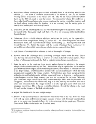 4. Record the volume reading on your sodium hydroxide buret at the starting point for the
titration (2). The buret is calibrated in milliliters to the nearest 0.1 mL, so the volume
readings should be estimated to the nearest 0.01 mL. The 0.0-mL mark is at the top of the
buret and the 50.0-mL mark is near the bottom. To measure the volume delivered from a
buret, take the difference between the volume reading at the starting point of the titration, and
the final volume reading after the titration. It is not necessary that the starting point be
exactly zero, as long as it is accurately known.
5. Clean two 250 mL Erlenmeyer flasks, and rinse them thoroughly with deionized water. Dry
the outside of the flasks, and weigh each flask (10). (It is not necessary for the inside of the
flask to be dry.)
6. Select one of the available vinegar solutions, and record its identity on the report sheet.
Record the initial vinegar buret reading (6), deliver 10-12 mL of the vinegar into one of the
Erlenmeyer flasks, and record the final vinegar buret reading (5). Reweigh the flask and
record the mass (9). Repeat the process with the second Erlenmeyer flask; making sure to
use a different volume of the same vinegar solution as was used in the first flask.
7. Add 2 drops of phenolphthalein indicator to each of the samples of vinegar.
8. Position one of the Erlenmeyer flasks containing a vinegar sample under the buret. Make
sure the buret tip is inside the flask, so no drops of sodium hydroxide solution are lost. Place
a sheet of white paper underneath the flask to make the color changes more obvious.
9. Open the valve on the buret and begin to add sodium hydroxide solution to the vinegar
sample, while constantly swirling the flask. The addition may be rapid at first, but as soon as
you start to see swirls of pink color in the vinegar solution, slow the rate of addition down to
a fast dropwise rate. Swirl the solution continuously, and observe the color which develops
as each drop is added to the vinegar solution. As the titration gets closer and closer to the
end point, the swirls of pink color will take longer and longer to disappear — as long as the
color disappears between drops, however, you have not yet reached the end point. When the
pink color is no longer cleared by swirling, stop the fast drip. Make sure the pink color still
disappears,1
and continue the titration one drop at a time, swirling the solution after each
drop, until one drops turns the vinegar solution to a solid light pink color which does not
disappear on swirling. This is the end point of the titration. Record the volume on the buret
(1) and rinse the contents of the flask out in the sink.
10. Repeat the titration with the other vinegar sample.
11. Dispose of the sodium hydroxide solution in the beaker and buret in the sink. Rinse the buret
well with tap water, and then rinse it again a couple of times with deionized water (making
sure to run some water through the buret tip) before returning it to the stockroom. Rinse the
beakers and flasks with tap water and deionized water.
1
If the pink color persists at this point, you have overshot the end point, and need to repeat the titration with a fresh
sample of vinegar.
89
 