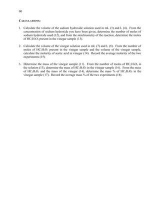 CALCULATIONS:
1. Calculate the volume of the sodium hydroxide solution used in mL (3) and L (4). From the
concentration of sodium hydroxide you have been given, determine the number of moles of
sodium hydroxide used (12), and from the stoichiometry of the reaction, determine the moles
of HC2H3O2 present in the vinegar sample (13).
2. Calculate the volume of the vinegar solution used in mL (7) and L (8). From the number of
moles of HC2H3O2 present in the vinegar sample and the volume of the vinegar sample,
calculate the molarity of acetic acid in vinegar (14). Record the average molarity of the two
experiments (15).
3. Determine the mass of the vinegar sample (11). From the number of moles of HC2H3O2 in
the solution (13), determine the mass of HC2H3O2 in the vinegar sample (16). From the mass
of HC2H3O2 and the mass of the vinegar (14), determine the mass % of HC2H3O2 in the
vinegar sample (17). Record the average mass % of the two experiments (18).
90
 