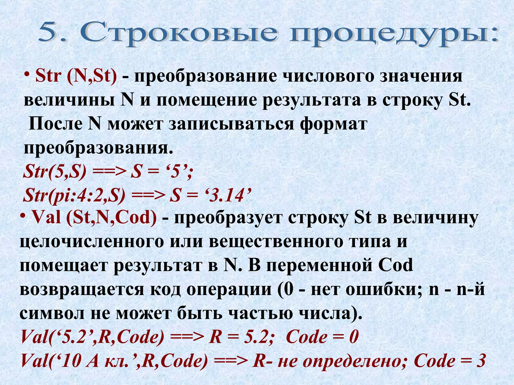 • Str (N,St) - преобразование числового значения 
величины N и помещение результата в строку St. 
После N может записываться формат 
преобразования. 
Str(5,S) ==> S = ‘5’; 
Str(pi:4:2,S) ==> S = ‘3.14’ 
• Val (St,N,Cod) - преобразует строку St в величину 
целочисленного или вещественного типа и 
помещает результат в N. В переменной Cod 
возвращается код операции (0 - нет ошибки; n - n-й 
символ не может быть частью числа). 
Val(‘5.2’,R,Code) ==> R = 5.2; Code = 0 
Val(‘10 А кл.’,R,Code) ==> R- не определено; Code = 3 
 