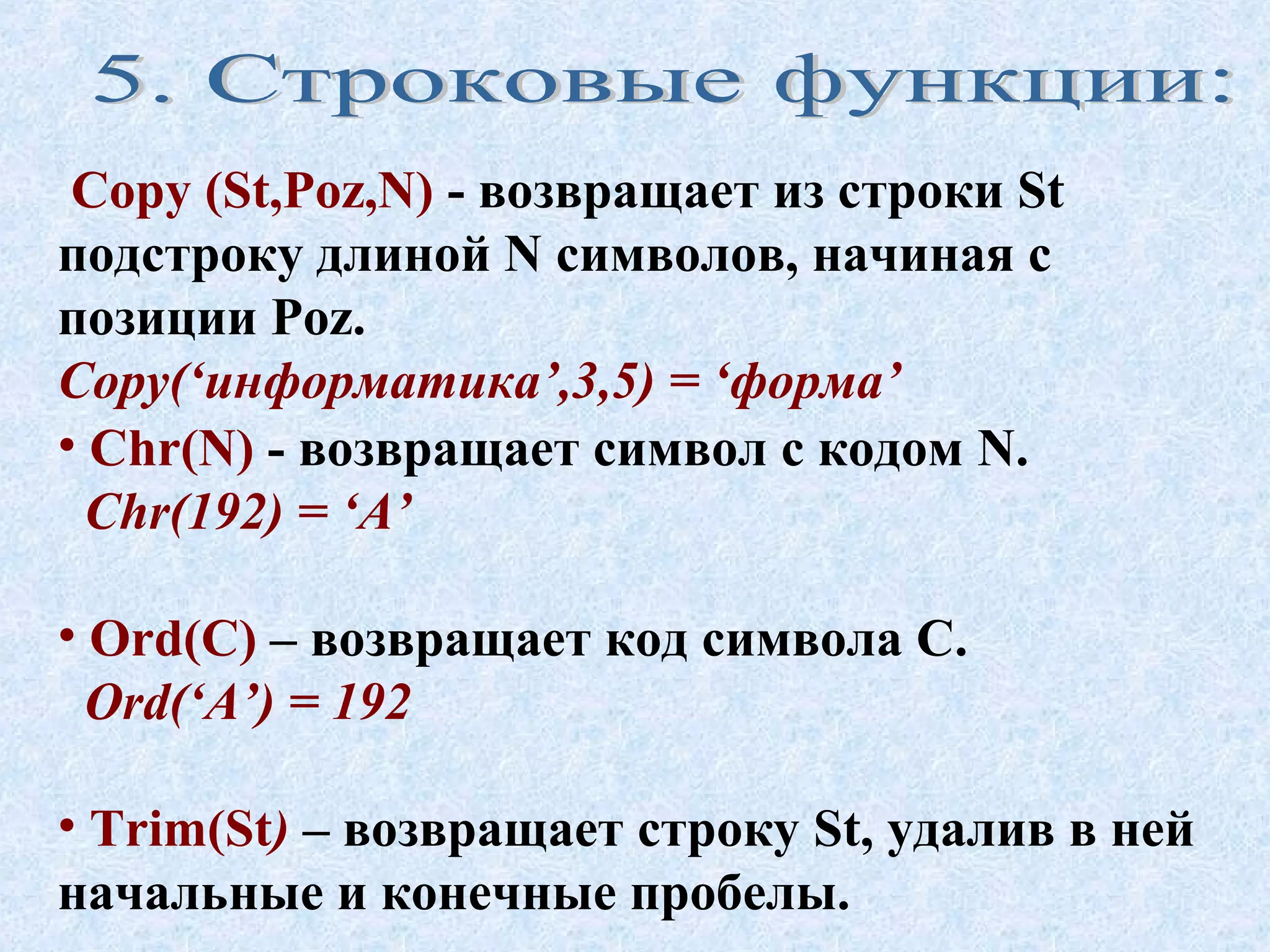 Copy (St,Poz,N) - возвращает из строки St 
подстроку длиной N символов, начиная с 
позиции Poz. 
Copy(‘информатика’,3,5) = ‘форма’ 
• Chr(N) - возвращает символ с кодом N. 
Chr(192) = ‘А’ 
• Ord(C) – возвращает код символа C. 
Ord(‘А’) = 192 
• Trim(St) – возвращает строку St, удалив в ней 
начальные и конечные пробелы. 
 