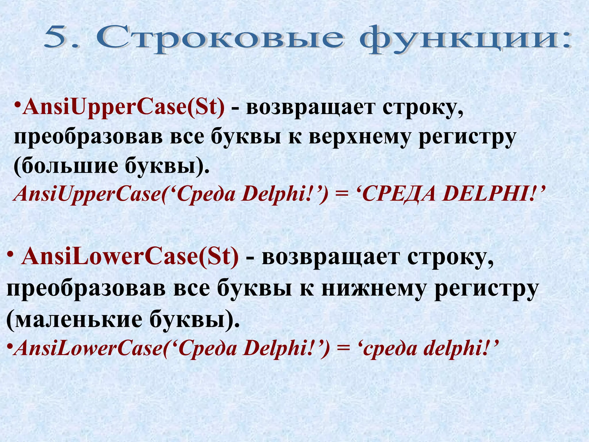 •AnsiUpperCase(St) - возвращает строку, 
преобразовав все буквы к верхнему регистру 
(большие буквы). 
AnsiUpperCase(‘Среда Delphi!’) = ‘СРЕДА DELPHI!’ 
• AnsiLowerCase(St) - возвращает строку, 
преобразовав все буквы к нижнему регистру 
(маленькие буквы). 
•AnsiLowerCase(‘Среда Delphi!’) = ‘среда delphi!’ 
 