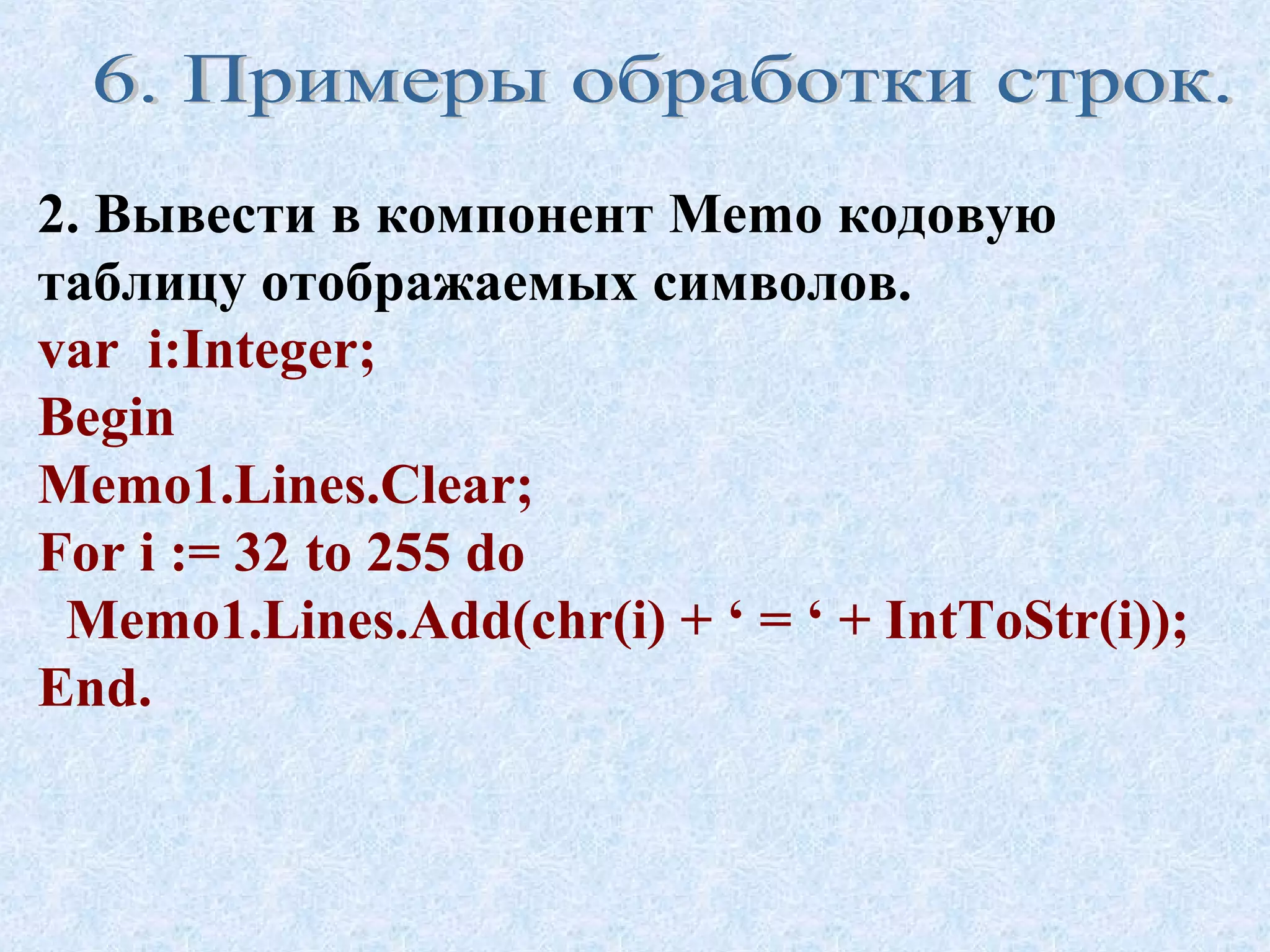 2. Вывести в компонент Memo кодовую 
таблицу отображаемых символов. 
var i:Integer; 
Begin 
Memo1.Lines.Clear; 
For i := 32 to 255 do 
Memo1.Lines.Add(chr(i) + ‘ = ‘ + IntToStr(i)); 
End. 
