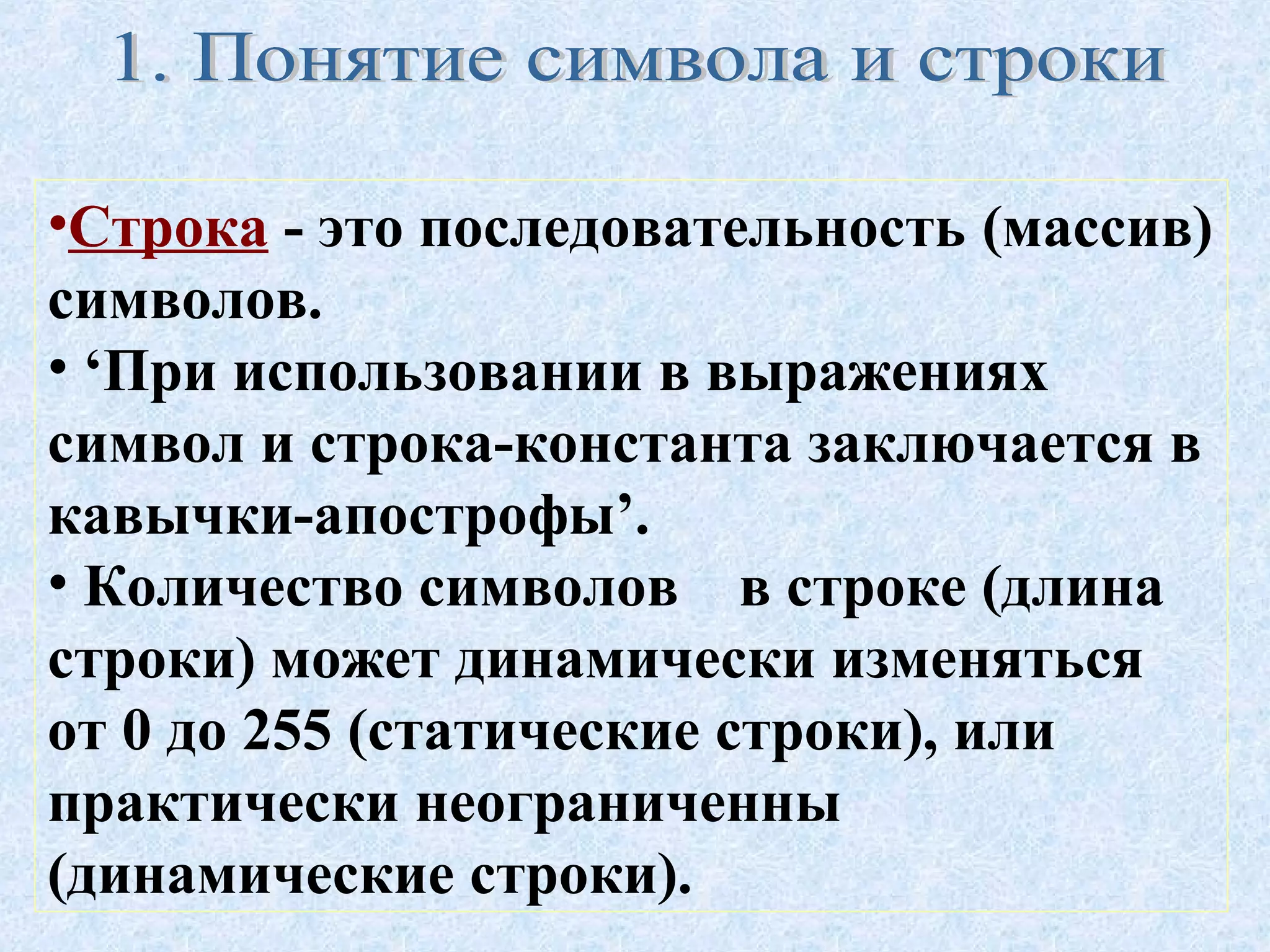 •Строка - это последовательность (массив) 
символов. 
• ‘При использовании в выражениях 
символ и строка-константа заключается в 
кавычки-апострофы’. 
• Количество символов в строке (длина 
строки) может динамически изменяться 
от 0 до 255 (статические строки), или 
практически неограниченны 
(динамические строки). 
 