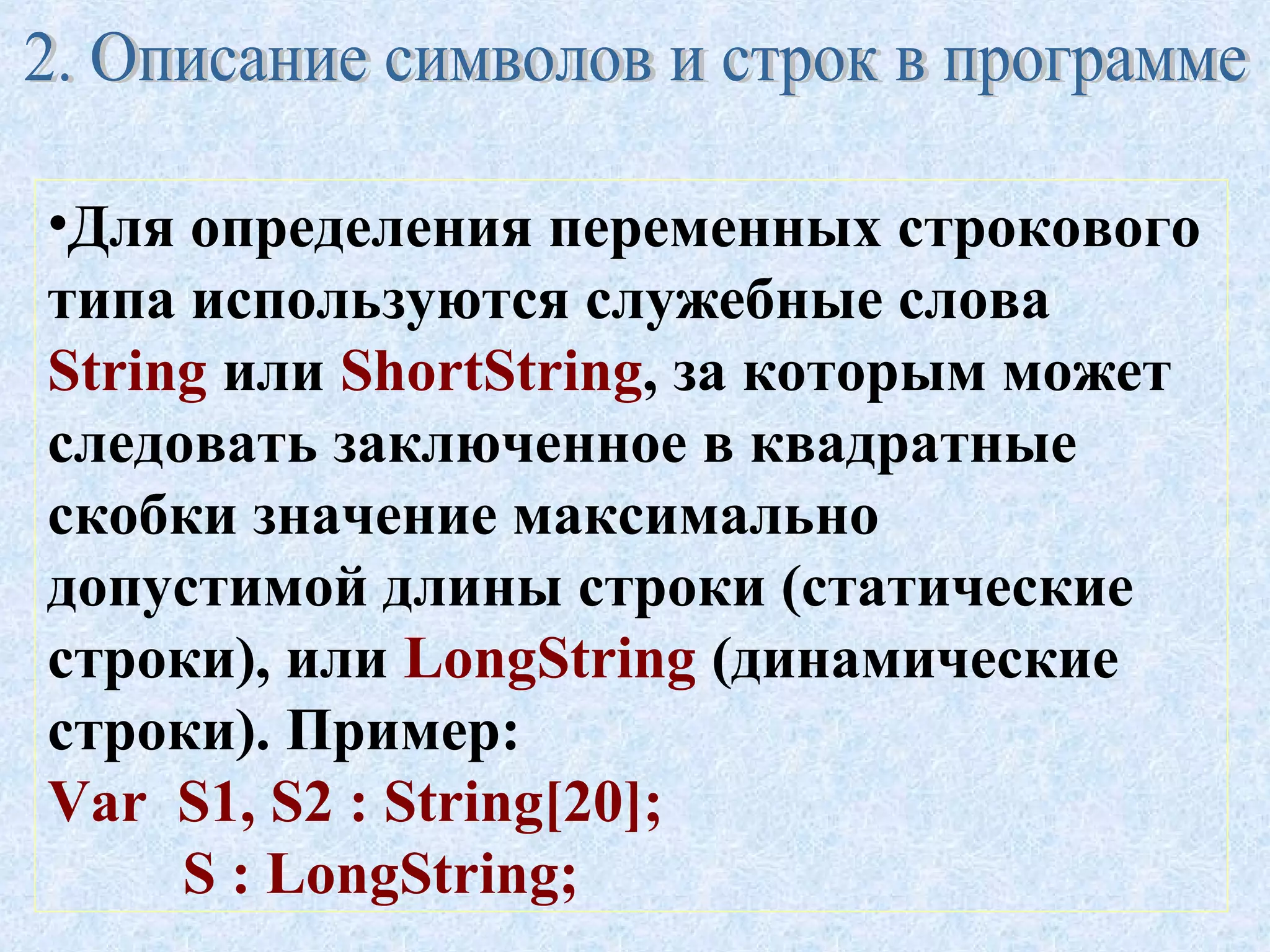 •Для определения переменных строкового 
типа используются служебные слова 
String или ShortString, за которым может 
следовать заключенное в квадратные 
скобки значение максимально 
допустимой длины строки (статические 
строки), или LongString (динамические 
строки). Пример: 
Var S1, S2 : String[20]; 
S : LongString; 
 