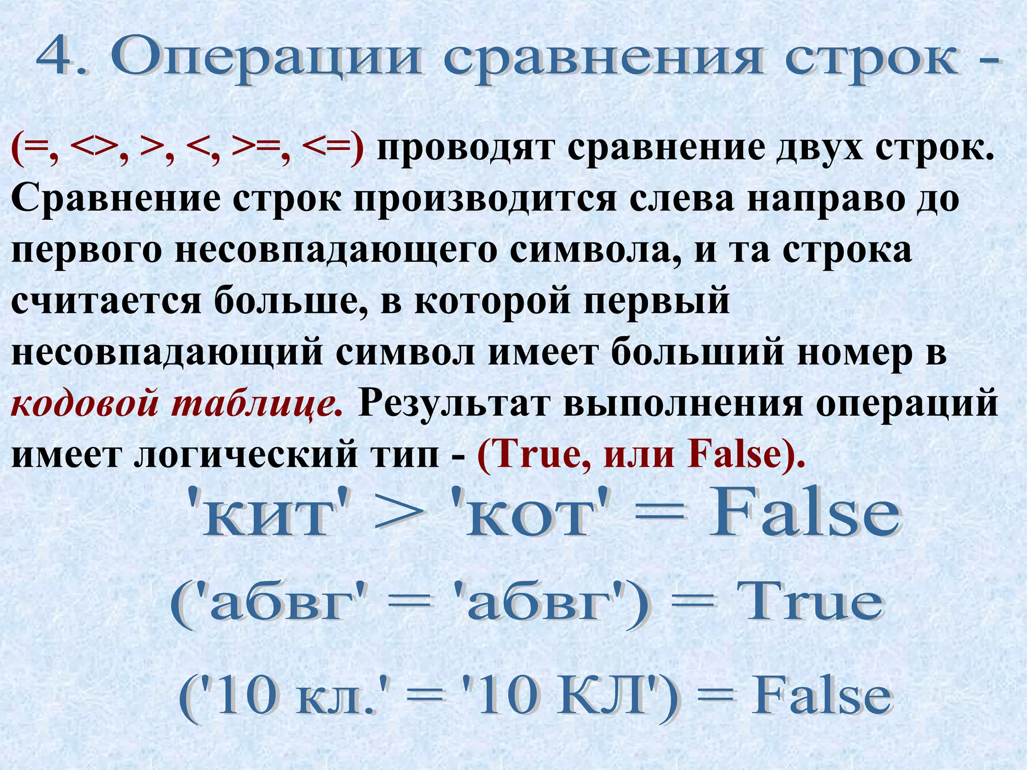 (=, <>, >, <, >=, <=) проводят сравнение двух строк. 
Сравнение строк производится слева направо до 
первого несовпадающего символа, и та строка 
считается больше, в которой первый 
несовпадающий символ имеет больший номер в 
кодовой таблице. Результат выполнения операций 
имеет логический тип - (True, или False). 
 