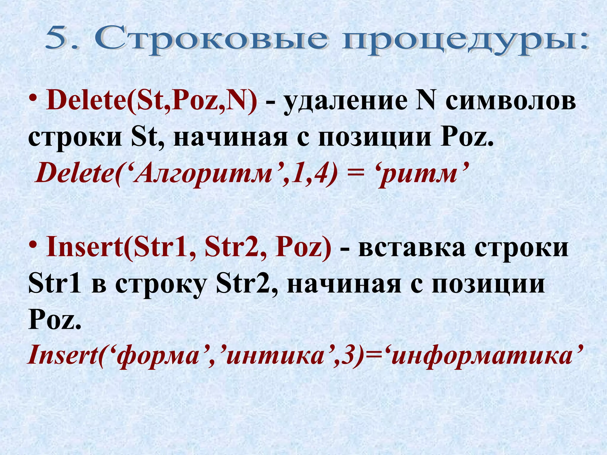 • Delete(St,Poz,N) - удаление N символов 
строки St, начиная с позиции Poz. 
Delete(‘Алгоритм’,1,4) = ‘ритм’ 
• Insert(Str1, Str2, Poz) - вставка строки 
Str1 в строку Str2, начиная с позиции 
Poz. 
Insert(‘форма’,’интика’,3)=‘информатика’ 
 
