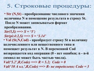 • Str (N,St) - преобразование числового значения 
величины N и помещение результата в строку St. 
После N может записываться формат 
преобразования. 
Str(5,S) ==> S = ‘5’; 
Str(pi:4:2,S) ==> S = ‘3.14’ 
• Val (St,N,Cod) - преобразует строку St в величину 
целочисленного или вещественного типа и 
помещает результат в N. В переменной Cod 
возвращается код операции (0 - нет ошибки; n - n-й 
символ не может быть частью числа). 
Val(‘5.2’,R,Code) ==> R = 5.2; Code = 0 
Val(‘10 А кл.’,R,Code) ==> R- не определено; Code = 3 
 